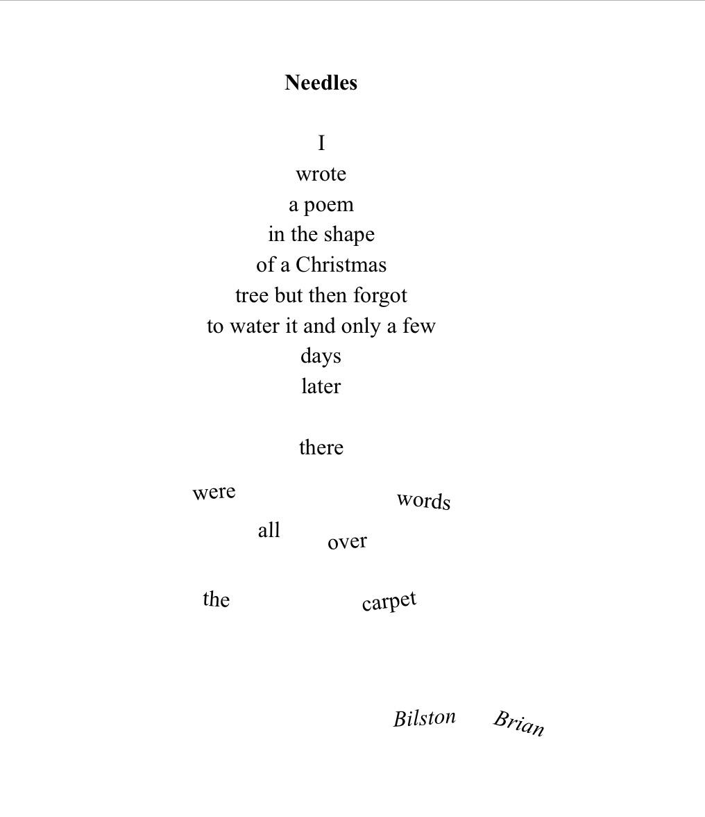 This poem is written in the shape of a Christmas tree (well, most of it is) … Needles I wrote a poem in the shape of a Christmas  tree but then forgot to water it and only a few days later but the words beyond this point are scattered around the bottom of the page, like needles which have fallen from a Xmas tree) there  were words all over the carpet
