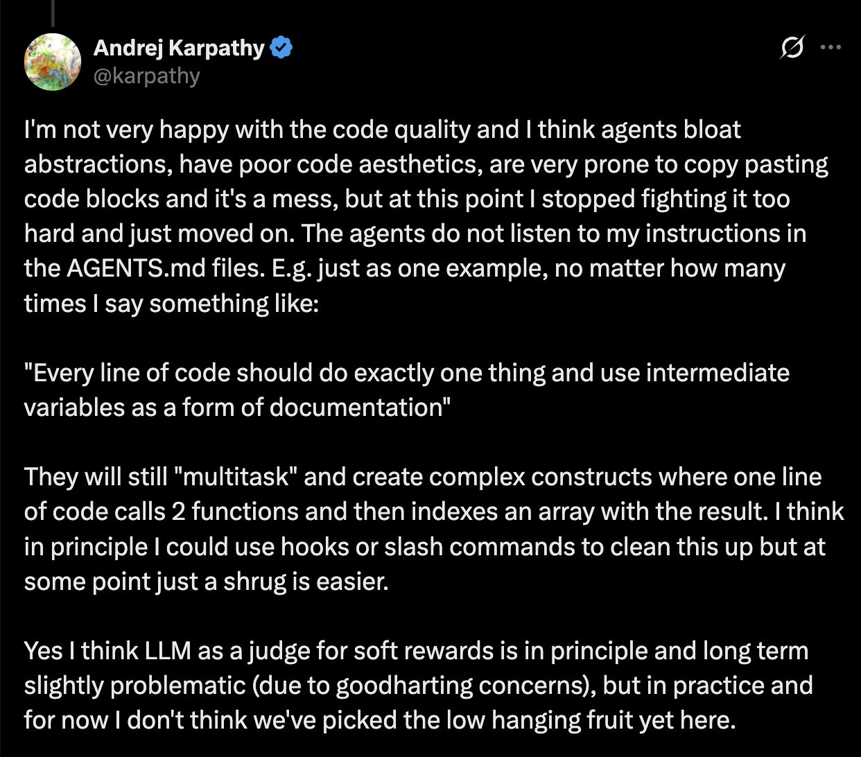 JUL ST BN R 0t @karpathy I'm not very happy with the code quality and | think agents bloat abstractions, have poor code aesthetics, are very prone to copy pasting code blocks and it's a mess, but at this point | stopped fighting it too hard and just moved on. The agents do not listen to my instructions in the AGENTS.md files. E.g. just as one example, no matter how many L SRR WEToTaa o g 1o =R 11CH "Every line of code should do exactly one thing and use intermediate variables as a form of documentation” They will still "multitask" and create complex constructs where one line of code calls 2 functions and then indexes an array with the result. | think in principle | could use hooks or slash commands to clean this up but at some point just a shrug is easier. Yes | think LLM as a judge for soft rewards is in principle and long term slightly problematic (due to goodharting concerns), but in practice and for now | don't think we've picked the low hanging fruit yet here.