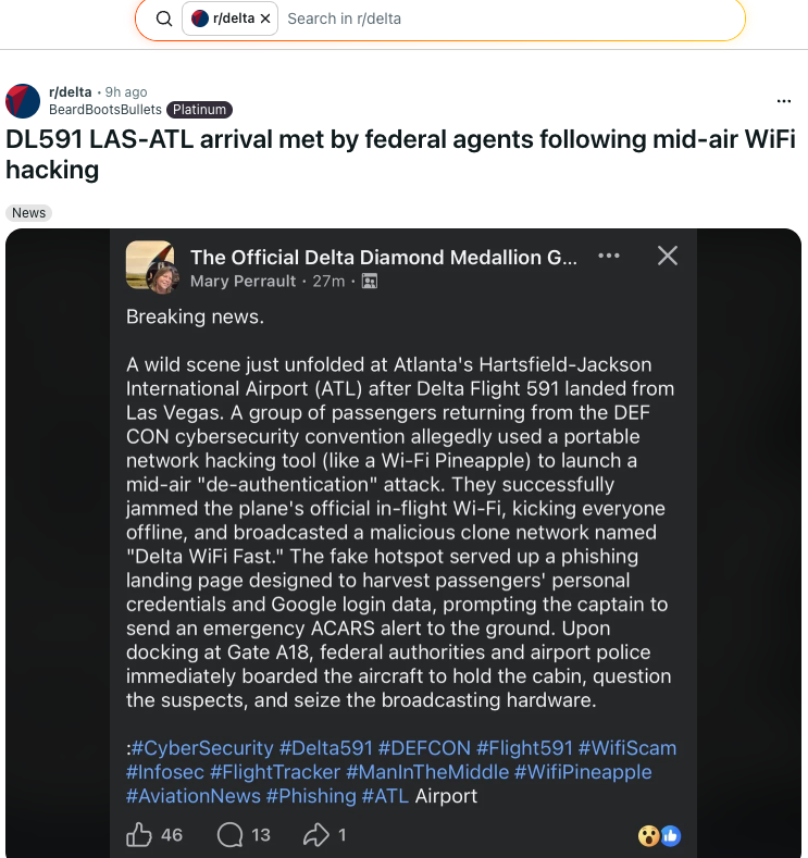 A screenshot of a trending post on Reddit Q | @rideita x | Search in delta ® ridelta - 9h ago . BeardBootsBullets DL591 LAS-ATL arrival met by federal agents following mid-air WiFi hacking News vw The Official Delta Diamond Medallion G... *+  X =(@ Mary Perrault - 27m - @ A wild scene just unfolded at Atlanta's Hartsfield-Jackson International Airport (ATL) after Delta Flight 591 landed from Las Vegas. A group of passengers returning from the DEF CON cybersecurity convention allegedly used a portable network hacking tool (like a Wi-Fi Pineapple) to launch a mid-air "de-authentication" attack. They successfully jammed the plane's official in-flight Wi-Fi, kicking everyone offline, and broadcasted a malicious clone network named "Delta WiFi Fast." The fake hotspot served up a phishing landing page designed to harvest passengers’ personal credentials and Google login data, prompting the captain to send an emergency ACARS alert to the ground. Upon docking at Gate A18, federal authorities and airport police immediately boarded the aircraft to hold the cabin, question the suspects, and seize the broadcasting hardware.