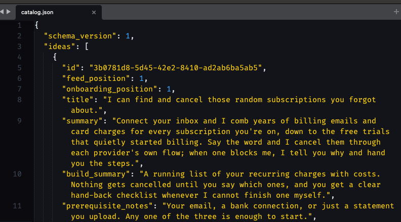 {   "schema_version": 1,   "ideas":      {       "id": "3b0781d8-5d45-42e2-8410-ad2ab6ba5ab5",       "feed_position": 1,       "onboarding_position": 1,       "title": "I can find and cancel those random subscriptions you forgot about.",       "summary": "Connect your inbox and I comb years of billing emails and card charges for every subscription you're on, down to the free trials that quietly started billing. Say the word and I cancel them through each provider's own flow; when one blocks me, I tell you why and hand you the steps.",       "build_summary": "A running list of your recurring charges with costs. Nothing gets cancelled until you say which ones, and you get a clear hand-back checklist whenever I cannot finish one myself.",       "prerequisite_notes": "Your email, a bank connection, or just a statement you upload. Any one of the three is enough to start.",
