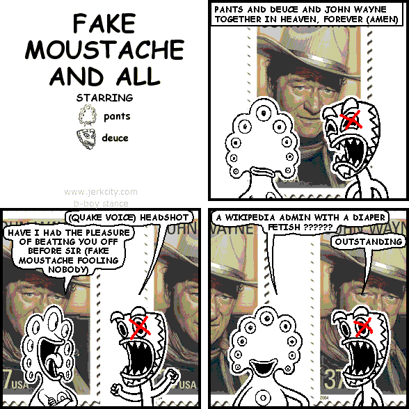 : PANTS AND DEUCE AND JOHN WAYNE TOGETHER IN HEAVEN, FOREVER (AMEN)
deuce: (QUAKE VOICE) HEADSHOT
pants: HAVE I HAD THE PLEASURE OF BEATING YOU OFF BEFORE SIR (FAKE MOUSTACHE FOOLING NOBODY)
pants: A WIKIPEDIA ADMIN WITH A DIAPER FETISH ??????
deuce: OUTSTANDING