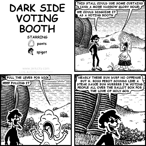 pants: THIS STALL COULD USE SOME CURTAINS (AND A MORE NARROW GLORY HOLE)
spigot: WE COULD DISGUISE IT AS A VOTING BOOTH
pants: PULL THE LEVER FOR DICK
spigot: KEEP PULLING IT
spigot: NEARLY THERE BUH DURF NO OFFENSE BUT H. ROSS PEROT SOUNDS LIKE A STEAK SAUCE BUH HURRRRR I'M VOTING PEOPLE ALL OVER THE BALLOT BOX FOR THE LOVE OF HOLY GOD
