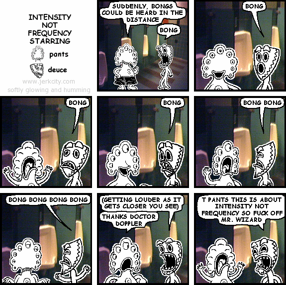pants: SUDDENLY, BONGS COULD BE HEARD IN THE DISTANCE
deuce: BONG
deuce: BONG
deuce: BONG
deuce: BONG
deuce: BONG BONG
deuce: BONG BONG BONG BONG
deuce: (GETTING LOUDER AS IT GETS CLOSER YOU SEE)
pants: THANKS DOCTOR DOPPLER
deuce: T PANTS THIS IS ABOUT INTENSITY NOT FREQUENCY SO FUCK OFF MR. WIZARD