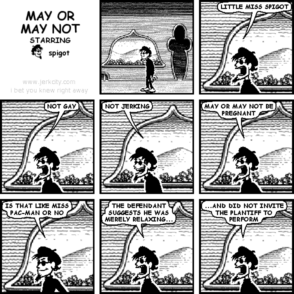 spigot: LITTLE MISS SPIGOT
spigot: NOT GAY
spigot: NOT JERKING
spigot: MAY OR MAY NOT BE PREGNANT
spigot: IS THAT LIKE MISS PAC-MAN OR NO
spigot: THE DEFENDANT SUGGESTS HE WAS MERELY RELAXING...
spigot: ...AND DID NOT INVITE THE PLANTIFF TO PERFORM