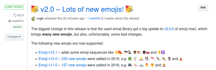🥳 v2.0 – Lots of new emojis! 🥳

@rugk rugk released this 21 minutes ago · 1 commit to master since this release

The biggest change in this release is that the used emoji-library got a big update to v3.0.0 of emoji-mart, which brings many new emojis, but also, unfortunately, some bad changes.

The following new emojis are now supported:

* Emoji v12.1 – adds some emoji sequences like 🧑‍🦰, 🧑🏻‍🍳, 🧑🏾‍🎨, 🧑🏿‍🚒 and 🧑‍⚕️
* Emoji v12.0 – 230 new emojis were added in 2019, e.g. 🟢, 🦿, 🧏🏼‍♀️, 👬🏾, 🦩, 🦦, 🦮, 🥻 and 🛕
* Emoji v11.0 – 157 new emojis were added in 2018, e.g. 🦝, 🦙, 🦛, 👨‍🦰, 🥺 and 🦸