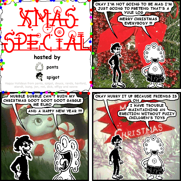 spigot: OKAY I'M NOT GOING TO BE MAD I'M JUST GOING TO PRETEND THAT'S A YULE LOG
pants: MERRY CHRISTMAS EVERYBODY !!!
spigot: HURBLE DURBLE CAN'T RUIN MY CHRISTMAS DOOT DOOT DOOT GARGLE ME ELMO
pants: AND A HAPPY NEW YEAR !!!!
spigot: OKAY HURRY IT UP BECAUSE FRIENDS IS ON
pants: I HAVE TROUBLE MAINTAINING AN ERECTION WITHOUT FUZZY CHILDREN'S TOYS
