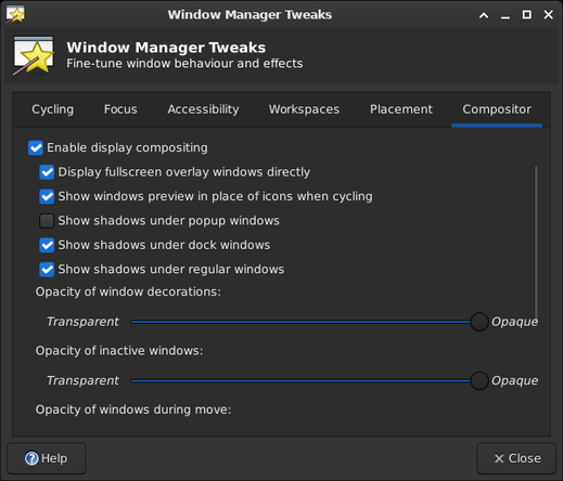 Window title: Window Manager Tweaks

Heading: Window Manager Tweaks
Subheading: Fine-tune window behaviour and effects
Tabs:Cycling Focus Accessibiltiy Workspaces Placement  Compositor(selected)

Checkboxes: Enable display compositing

Subwidgets (checkboxes unless otherwise specified) enabled by the top checkbox:
Display fullscreen overlay windows directly
Show windows preview in place of icons when cycling
Show shadows under popup windows Show shadows under dock windows
Show shadows under regular windows Opacity of window decorations: (slider from Transparent to Opaque)
Opacity of inactive windows: (slider from Transparent to Opaque)
Opacity of windows during move: (slider cut off by scroll bar at right hand edge, which shows about 2/3 of the widgets are visible)

Buttons at bottom: Help Close