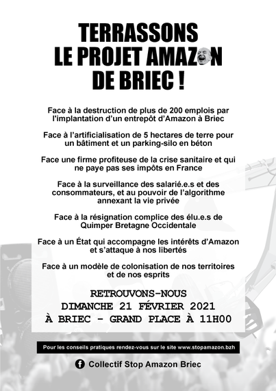 TERRASSONS LE PROJET AMAZON DE BRIEC ! 
Face a destruction  plus de 200 emplois par l'implantation d'un entrepôt Amazon à Briec.
Face à l'artificialisation de 5 hectares de terre pour un bâtiment et un parking-silo en béton 
Face une firme profiteuse de la crise sanitaire et qui ne paye pas ses impôts en France 
Face à la surveillance des salarié.e.s et des consommateurs, et au pouvoir de l'algorithme annexant la vie privée 
Face à la résignation complice des élu.e.s de Quimper Bretagne Occidentale Face à un État qui accompagne les intérêts d'Amazon 
Face à un modèle de colonisation de nos territoires et de nos esprits 

RETROUVONS—NOUS DIMANCHE 21 FÉVRIER 2021 À BRIEC — GRAND PLACE À 11H00