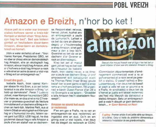Amazon e Breizh, n'hor bo ket !

Abaoe pell zo e weler war brenestr
 Staliou-konvers serret e Kreiz-Kêr Kemper ur skritell vihan "Stop Amazon hag he bed". Sed aze lodenn  9entañn Un heuliadenn diwar-benn Amazon, diwar-benn an demokratelezh eo homañ.
Hiziv e weler skritelloù all evel : "itron Yaerez Kemper, Prezidantez 0BO., ret So ober ar choaz etre an demokratelezh hag Amazon, etre an ekologiezh had, Amazon, etre an Impli hag Amazon, etre ar C'honvers a-dost hag Amazon a-raok vefe sinet an aotre da sevel ur stal vras e Brieg evit an embregerezh-se."

Ermruet dre guzh...
 Isabelle Assih, Iron vaerez Kemper abaoe fin miz Even, a zo aet berek
 Iavarout e oa afer Amazon e Brieg "un
 hold-up demokratel". Perak ? Ludovic
 JoIivet, maer Kemper ha prezidant QBO d'ar mare-se. en doa sinet emiz C'hwevrer or promesa-gwerzhañ da Vectura Immobilier evit un dachenn e Brieg e-Kichen an hent-tizh.