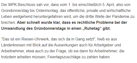 Screenshot eines Tagesspiegel-Artikels:
"Der MPK-Beschluss sah vor, dass vom 1. bis einschließlich 5. April, also von Gründonnerstag bis Ostermontag, das öffentliche, private und wirtschaftliche Leben weitgehend heruntergefahren wird, um die dritte Welle der Pandemie zu brechen. Aber schnell wurde klar, dass es rechtliche Probleme bei der Umwandlung des Gründonnerstags in einen „Ruhetag“ gibt.

"Das ist ein Riesen-Uhrwerk, das sich da in Gang setzt", hieß es aus Länderkreisen mit Blick auf die Auswirkungen auch für Arbeitgeber und Arbeitnehmer, etwa auch zu der Frage, ob sie dann für Arbeitnehmer, die trotzdem arbeiten müssen, Feiertagszuschläge zu zahlen haben."