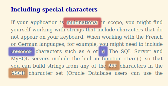 Screen text.
multinational, accented and ö, and 255 and ASCII ar markt, in red, blue and orange.

full text:

Including special characters

If your application is multinational in scope, you might find yourself working with strings that include characters that do not appear on your keyboard. When working with the French or German languages, for example, you might need to include accented characters such as é or ö. The SQL Server and MySQL servers include the built-in function char() so that you can build strings from any of the 255 characters in the ASCII character set (Oracle Database users can use the