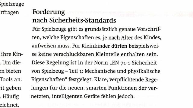 Textabschnitt:
„Forderung nach Sicherheits-Standards:
Für Spielzeuge gibt es grundsätzlich genaue Vorschriften, welche Eigenschaften es, je nach Alter des Kindes, aufweisen muss. Für Kleinkinder dürfen beispielsweise keine verschluckbaren Kleinteile enthalten sein. Diese Regelung ist in der Norm ‚EN 71-1 Sicherheit von Spielzeug – Teil 1: Mechanische und physikalische Eigenschaften‘ festgelegt. Klare verfplichtende Regelungen für die neuen, Smaten Funktionen der vernetzten, intelligenten Geräte fehlen jedoch.“