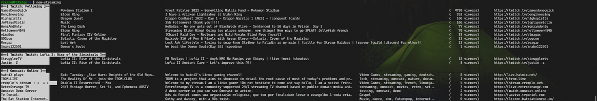 Screenshot of terminal output for my now-playing command.
A list of various streams: Twitch streamers I'm following, Twitch streams for Lufia 2, live public Owncast streams.

For the Twitch streams it displays the streamer's display name or user name, the game name, the stream title, the number of viewers and the stream URL.

For the Owncast streams it's basically the same, but has a stream title instead of game name, and stream description instead of stream title. It also includes the stream's tags.

Each section is separated by a category title and an additional newline above it, displayed in inverse colours. The streamer name is also displayed in inverse colours.