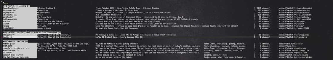 Screenshot of terminal output for my now-playing command, but now running inside the fuzzy finder 'fzf', with a filter input field at the top, and the ability to highlight fields, and launch the stream in the mpv media player.

The display of the stream is basically the same:

A list of various streams: Twitch streamers I'm following, Twitch streams for Lufia 2, live public Owncast streams.

For the Twitch streams it displays the streamer's display name or user name, the game name, the stream title, the number of viewers and the stream URL.

For the Owncast streams it's basically the same, but has a stream title instead of game name, and stream description instead of stream title. It also includes the stream's tags.

Each section is separated by a category title, displayed in inverse colours. The streamer name is also displayed in inverse colours.