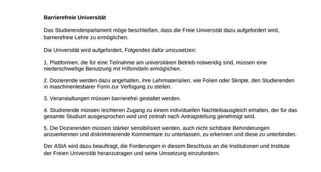 Antrag der FSI Geschichte
2. Sitzung des 40. Studierendenparlamentes der Freien Universität Berlin
Barrierefreie Universität
Das Studierendenparlament möge beschließen, dass die Freie Universität dazu aufgefordert wird, 
barrierefreie Lehre zu ermöglichen. 
Die Universität wird aufgefordert, Folgendes dafür umzusetzen:
1. Plattformen, die für eine Teilnahme am universitären Betrieb notwendig sind, müssen eine 
niederschwellige Benutzung mit Hilfsmitteln ermöglichen.
2. Dozierende werden dazu angehalten, ihre Lehrmaterialien, wie Folien oder Skripte, den Studierenden 
in maschinenlesbarer Form zur Verfügung zu stellen.
3. Veranstaltungen müssen barrierefrei gestaltet werden.
4. Studierende müssen leichteren Zugang zu einem individuellen Nachteilsausgleich erhalten, der für das
gesamte Studium ausgesprochen wird und zeitnah nach Antragstellung genehmigt wird.
5. Die Dozierenden müssen stärker sensibilisiert werden, auch nicht sichtbare Behinderungen 
anzuerkennen und diskriminierende Kommentare zu unterlassen, zu erkennen und diese zu unterbinden.
Der AStA wird dazu beauftragt, die Forderungen in diesem Beschluss an die Institutionen und Institute 
der Freien Universität heranzutragen und seine Umsetzung einzufordern.