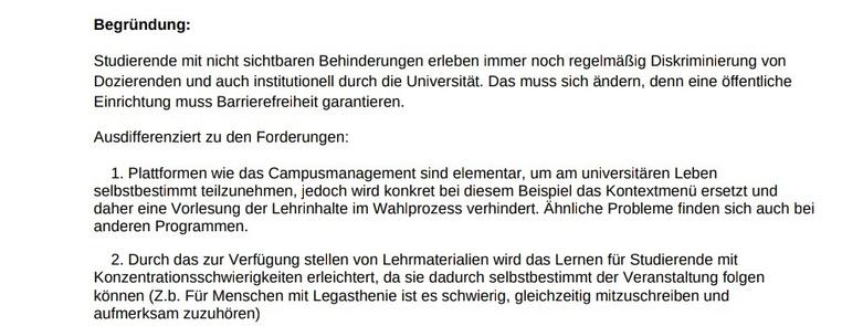 Begründung:
Studierende mit nicht sichtbaren Behinderungen erleben immer noch regelmäßig Diskriminierung von 
Dozierenden und auch institutionell durch die Universität. Das muss sich ändern, denn eine öffentliche 
Einrichtung muss Barrierefreiheit garantieren.
Ausdifferenziert zu den Forderungen:
 1. Plattformen wie das Campusmanagement sind elementar, um am universitären Leben 
selbstbestimmt teilzunehmen, jedoch wird konkret bei diesem Beispiel das Kontextmenü ersetzt und 
daher eine Vorlesung der Lehrinhalte im Wahlprozess verhindert. Ähnliche Probleme finden sich auch bei
anderen Programmen.
 2. Durch das zur Verfügung stellen von Lehrmaterialien wird das Lernen für Studierende mit 
Konzentrationsschwierigkeiten erleichtert, da sie dadurch selbstbestimmt der Veranstaltung folgen 
können (Z.b. Für Menschen mit Legasthenie ist es schwierig, gleichzeitig mitzuschreiben und 
aufmerksam zuzuhören)