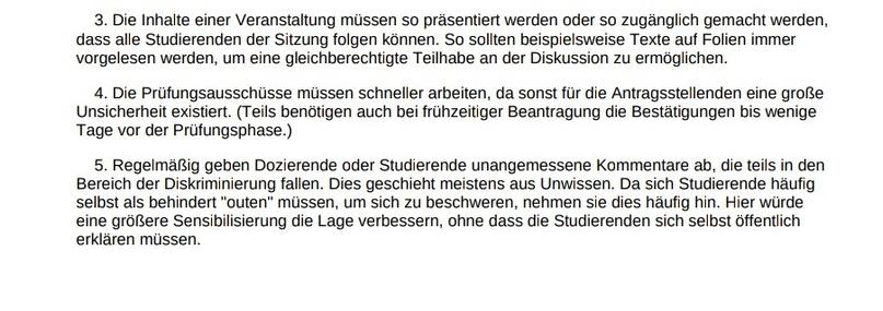 3. Die Inhalte einer Veranstaltung müssen so präsentiert werden oder so zugänglich gemacht werden, 
dass alle Studierenden der Sitzung folgen können. So sollten beispielsweise Texte auf Folien immer 
vorgelesen werden, um eine gleichberechtigte Teilhabe an der Diskussion zu ermöglichen.
 4. Die Prüfungsausschüsse müssen schneller arbeiten, da sonst für die Antragsstellenden eine große 
Unsicherheit existiert. (Teils benötigen auch bei frühzeitiger Beantragung die Bestätigungen bis wenige 
Tage vor der Prüfungsphase.)
 5. Regelmäßig geben Dozierende oder Studierende unangemessene Kommentare ab, die teils in den 
Bereich der Diskriminierung fallen. Dies geschieht meistens aus Unwissen. Da sich Studierende häufig 
selbst als behindert "outen" müssen, um sich zu beschweren, nehmen sie dies häufig hin. Hier würde 
eine größere Sensibilisierung die Lage verbessern, ohne dass die Studierenden sich selbst öffentlich 
erklären müssen.