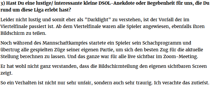 3) Hast Du eine lustige/ interessante kleine DSOL-Anekdote oder Begebenheit für uns, die Du rund um diese Liga erlebt hast?

Leider nicht lustig und somit eher als "Darklight" zu verstehen, ist der Vorfall der im Viertelfinale passiert ist. Ab dem Viertelfinale waren alle Spieler angewiesen, ebenfalls ihren Bildschirm zu teilen.

Noch während des Mannschaftkampfes startete ein Spieler sein Schachprogramm und übertrug alle gespielten Züge seiner eigenen Partie, um sich den besten Zug für die aktuelle Stellung berechnen zu lassen. Und das ganze war für alle live sichtbar im Zoom-Meeting.

Er hat wohl nicht ganz verstanden, dass die Bildschirmteilung den eigenen sichtbaren Screen zeigt. 

So ein Verhalten ist nicht nur sehr unfair, sondern auch sehr traurig. Ich verachte das zutiefst.