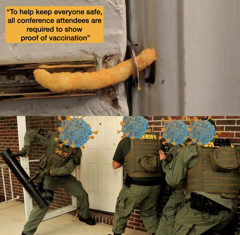 Top image: A sliding door bolt lock with the locking bar replaced with a Cheeto. Text "To help keep everyone safe, all conference attendees are required to show proof of vaccination"

Bottom image: 4 uniformed Sheriff/police officers standing outside a door with a battering ram ready to bust down the door. Their heads are replaced with illustrations of the SARS-CoV-2 virus.