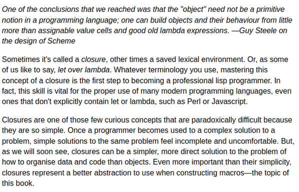 Screenshot of the first 3 paragraphs of the chapter linked to in the post. The description of closures has me thinking, again, of Laozi(Lao Tzu, Lao Tse):
"Closures are one of those few curious concepts that are paradoxically difficult because they are so simple. Once a programmer becomes used to a complex solution to a problem, simple solutions to the same problem feel incomplete and uncomfortable. But, as we will soon see, closures can be a simpler, more direct solution to the problem of how to organise data and code than objects. Even more important than their simplicity, closures represent a better abstraction to use when constructing macros—the topic of this book."