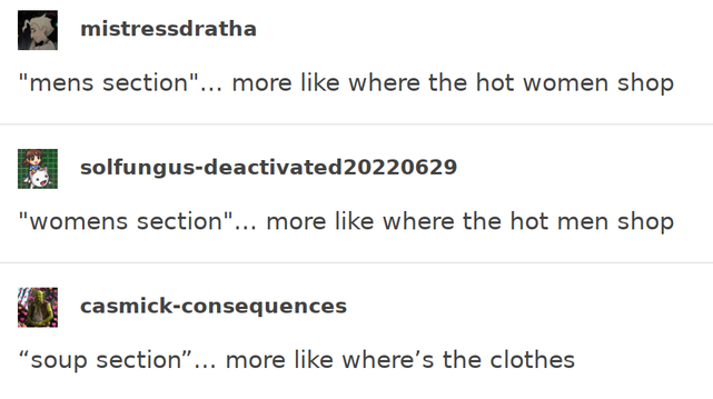tumblr screenshot:

mistressdratha: "mens section"... more like where the hot women shop

solfungus-deactivated20220629: "womens section"... more like where the hot men shop

casmick-consequences: “soup section”… more like where’s the clothes