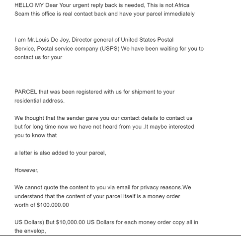 HELLO MY Dear Your urgent reply back is needed, This is not Africa
Scam this office is real contact back and have your parcel immediately


I am Mr.Louis De Joy, Director general of United States Postal
Service, Postal service company (USPS) We have been waiting for you to
contact us for your



PARCEL that was been registered with us for shipment to your
residential address.

We thought that the sender gave you our contact details to contact us
but for long time now we have not heard from you .It maybe interested
you to know that

a letter is also added to your parcel,

However,

We cannot quote the content to you via email for privacy reasons.We
understand that the content of your parcel itself is a money order
worth of $100.000.00

US Dollars) But $10,000.00 US Dollars for each money order copy all in
the envelop,

We Need your urgent reply back immediately you confirm this email

LOOK BELOW

Your Full Name:

Your Address:

Your country:

State And City:

Telephone::

Date Of Birth:

Sex:

Copy Of Your ID:

And your Whats-app number ...........



THAT IS Email to contact (   usps339@gmail.com   )

Yours Faithfully,
Mr.Louis De Joy
Director General
Of United States Postal Service
Office