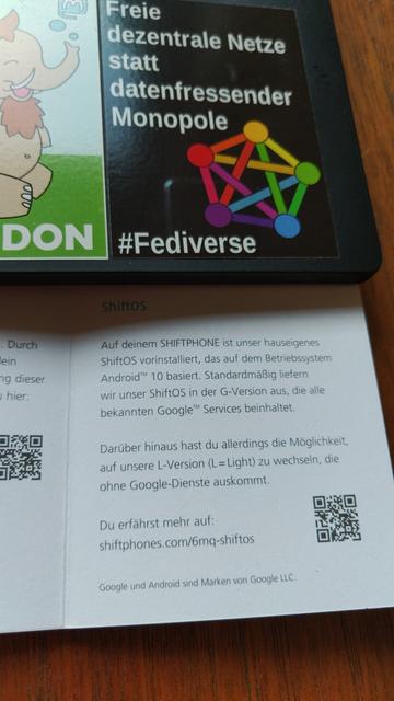 Foto einer Seite aus der dem Shift6mq beigelegte Mini-Anleitung:

„Auf deinem Shiftphone ist unser hauseigenes ShiftOS vorinstalliert, das auf dem Betriebssystem Android 10 basiert. Standardmäßig liefern wir unser ShiftOS in der G-Version aus, die alle bekannten Google Services beinhaltet.

Darüber hinaus hast du allerdings die Möglichkeit, auf unsere L-Version (L = Light) zu wechseln, die ohne Google-Dienste auskommt.“