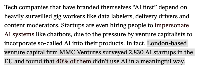 Tech companies that have branded themselves “AI first” depend on heavily surveilled gig workers like data labelers, delivery drivers and content moderators. Startups are even hiring people to impersonate AI systems like chatbots, due to the pressure by venture capitalists to incorporate so-called AI into their products. In fact, [highlight begins]London-based venture capital firm MMC Ventures surveyed 2,830 AI startups in the EU and found that 40% of them didn’t use AI in a meaningful way.[end highlight]