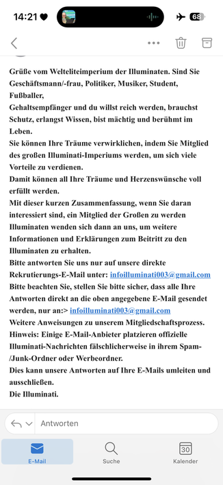 Eine E-Mail aus dem Spam-Ordner mit dem folgenden Inhalt:

Grüße vom Welteliteimperium der Illuminaten. Sind Sie Geschäftsmann/-frau, Politiker, Musiker, Student, Fußballer,
Gehaltsempfänger und du willst reich werden, brauchst Schutz, erlangst Wissen, bist mächtig und berühmt im Leben.
Sie können Ihre Träume verwirklichen, indem Sie Mitglied des großen Illuminati-Imperiums werden, um sich viele Vorteile zu verdienen.
Damit können all Ihre Träume und Herzenswünsche voll erfüllt werden.
Mit dieser kurzen Zusammenfassung, wenn Sie daran interessiert sind, ein Mitglied der Großen zu werden
Illuminaten wenden sich dann an uns, um weitere Informationen und Erklärungen zum Beitritt zu den Illuminaten zu erhalten.
Bitte antworten Sie uns nur auf unsere direkte Rekrutierungs-E-Mail unter: infoilluminati003@gmail.com
Bitte beachten Sie, stellen Sie bitte sicher, dass alle Ihre Antworten direkt an die oben angegebene E-Mail gesendet werden, nur an:> infoilluminati003@gmail.com
Weitere Anweisungen zu unserem Mitgliedschaftsprozess.
Hinweis: Einige E-Mail-Anbieter platzieren offizielle Illuminati-Nachrichten fälschlicherweise in ihrem Spam-/Junk-Ordner oder Werbeordner.
Dies kann unsere Antworten auf Ihre E-Mails umleiten und ausschließen.
Die Illuminati.
