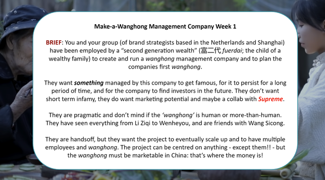 A slide for my teaching this week. The slides reads:

Make-a-Wanghong Management Company Week 1

BRIEF: You and your group (of brand strategists based in the Netherlands and Shanghai) have been employed by a “second generation wealth” (富二代 fuerdai; the child of a wealthy family) to create and run a wanghong management company and to plan the companies first wanghong.

They want something managed by this company to get famous, for it to persist for a long period of time, and for the company to find investors in the future. They don’t want short term infamy, they do want marketing potential and maybe a collab with Supreme.

They are pragmatic and don’t mind if the ‘wanghong’ is human or more-than-human. They have seen everything from Li Ziqi to Wenheyou, and are friends with Wang Sicong.

They are handsoff, but they want the project to eventually scale up and to have multiple employees and wanghong. The project can be centred on anything - except them!! - but the wanghong must be marketable in China: that’s where the money is!