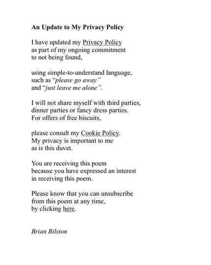 An Update to My Privacy Policy
 
I have updated my Privacy Policy
as part of my ongoing commitment
to not being found,
 
using simple-to-understand language,
such as “please go away”
and “just leave me alone”.
 
I will not share myself with third parties,
dinner parties or fancy dress parties.
For offers of free biscuits,
 
please consult my Cookie Policy.
My privacy is important to me
as is this duvet.
 
You are receiving this poem
because you have expressed an interest
in receiving this poem.
 
Please know that you can unsubscribe
from this poem at any time,
by clicking here.

Brian Bilston