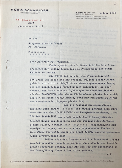 Historisches Dokument, Hugo Schneider Aktiengesellschaft an den Bürgermeister in Taucha, 14. November 1938: "Sehr geehrter Pg. Uhlemann!
Heute sprach ich mit Ihrem Mitarbeiter, Ortsgruppenleiter Stärk, bezüglich des Grundstücks der Firma WACHTEL in TAUCHA.
Die HASAG ist bereit das Grundstück, d.h. den Grund und Boden und das Gebäude, welches dieser Firma gehört, sofort käuflich zu einem angemessenen Preis, der den tatsächlichen Verhältnissen entspricht,
zu übernehmen. Auf Grund unserer Erfahrungen im direkten Verkehr
mit der Fa. WACHTEL oder deren Hintermänner glaube ich nicht, daß wir zu einem Erfolg kommen, wenn wir von Firma zu Firma weiterverhandeln. [...] Sollte sich der Konzern oder die Firna auch diesem Angebot gegenüber passiv verhalten, dann müsste der Gesell-
schaft angedroht werden, dass Sie den Weg der Enteignung in
der Durchführung Ihrer Pläne nicht scheuen."