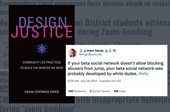 an image of the book cover of Design Justice: Community-Led Practices to Build the Worlds We Need by Sasha Costanza-Chock, accompanied by a screenshot of a tweet from Imani Gandy (@AngryBlackLady) that reads "If your beta social network doesn't allow blocking abusers from jump, your beta social network was probably developed by white dudes. #ello"