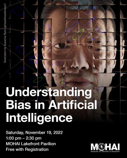 A promotional image for the museum of history and industry for a talk entitled "Understanding Bias in Artificial Intelligence". Additional info: Saturday Nov 19 from 1-2:30pm in the MOHAI Lakefront pavilion, free with registration.