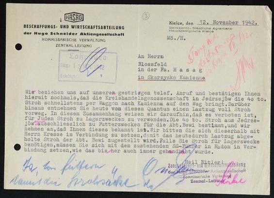 Dokument der HASAG, Beschaffungs- und
Wirtschaftsabteilung an Herrn Blossfeld in der
Firma Hasag, Kielce, 12.11.1942: "Wir
beziehen uns auf unseren gestrigen telef.
Anruf und bestätigen Ihnen hiermit nochmals,
daß die Kreishandelsgenossenschaft in
Jedrzejów die 40 to. Stroh schnellstens per
Waggon nach Kamienna auf den Weg bringt.
Darüber hinaus entnehmen Sie heute von
diesem Quantum einen Lastzug voll Stroh
vorweg. In diesem Zusammenhang weisen wir
daraufhin (sic!], daß es verboten ist, für Juden
Stroh zu Lagerzwecken zu verwenden. Die 40
to. Stroh aus Jedrzejów sind auschliesslich zu
Futterzwecken für die Abt. Bewi bestimmt,
und wir nehmen an, dass Ihnen dieses
bekannt ist. [...] Falls Sie Stroh für
Lagerzwecke benötigen, müssen Sie sich mit
dem zustehenden SS-Führer in Radom in
Verindung setzen […..]." Handschriftlicher
Kommentar darauf: "Ja, wir füttern damit die
Strohsäcke".