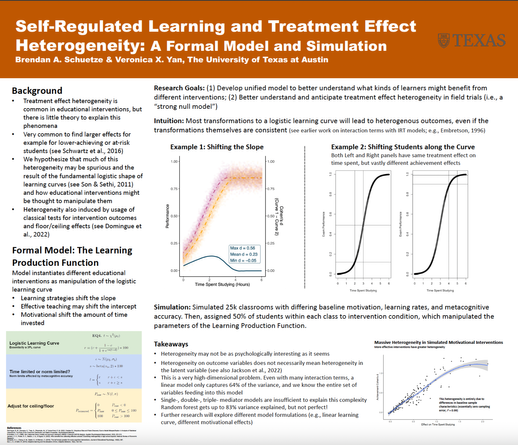 A scientific poster entitled "Self-Regulated Learning and Treatment Effect
Heterogeneity: A Formal Model and Simulation" authored by Brendan A. Schuetze and Veronica X. Yan

Background
• Treatment effect heterogeneity is
common in educational interventions, but there is little theory to explain this
phenomena
• Very common to find larger effects for
example for lower-achieving or at-risk
students (see Schwartz et al., 2016)
• We hypothesize that much of this
heterogeneity may be spurious and the
result of the fundamental logistic shape of learning curves (see Son & Sethi, 2011)
and how educational interventions might be thought to manipulate them
• Heterogeneity also induced by usage of classical tests for intervention outcomes and floor/ceiling effects (see Domingue et al., 2022)