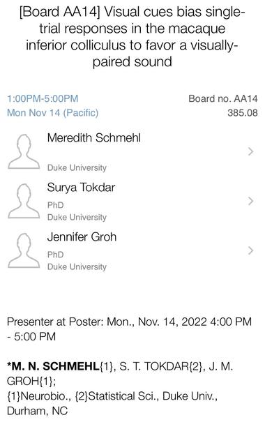 Screenshot of presentation information from a scientific conference app. Text: Board AA14. Visual cues bias single-trial responses in the macaque inferior colliculus to favor a visually-paired sound. 1:00 PM to 5:00 PM Monday, November 14 (Pacific Time). Board AA14. Presentation 385.08. Meredith Schmehl, Duke University. Surya Tokdar, Duke University. Jennifer Groh, Duke University. Presenter at poster: 4:00 PM to 5:00 PM.