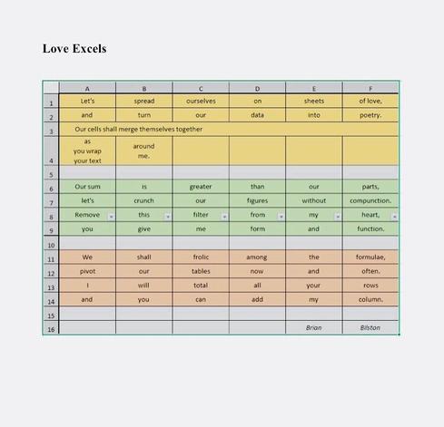 [image description: a poem embedded in an Excel spreadsheet with the words contained within individual cells. Line 3 has words in a single merged cell. Line 4 has text wrapping applied. Line 8 has filters applied to each word]

Love Excels

Let’s spread ourselves on sheets of love
and turn our data into poetry.
Our cells shall merge themselves together
As you wrap your text around me.

Our sum is greater than our parts,
let’s crunch our figures without compunction.
Remove this filter from my heart –
you give me form and function.

We shall frolic among the formulae,
pivot our tables now and often.
I will total all your rows
and you can add my column.

Brian Bilston