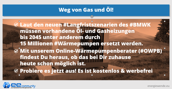 SharePic mit folgendem Text: Laut den neuen Langfristszenarien des BMWK müssen vorhandene Öl- und Gasheizungenbis 2045 unter anderem durch 15 Millionen Wärmepumpen ersetzt werden.
Mit unserem Online-Wärmepumpenberater findest Du heraus, ob das bei Dir zuhause heute schon möglich ist.
Probiere es jetzt aus! Es ist kostenlos & werbefrei