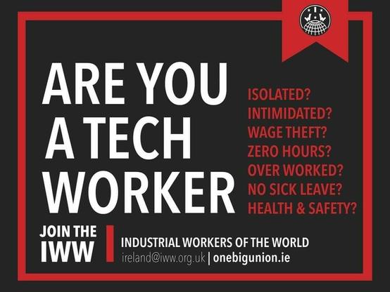 Black and red poster.
Are you a tech worker
Isolated? Intimidated? Wage theft? Zero hours? Over worked? No sick leave? Health & safety?

Join the IWW Industrial Workers of the World
Ireland@iww.org.uk
OneBigUnion.ie