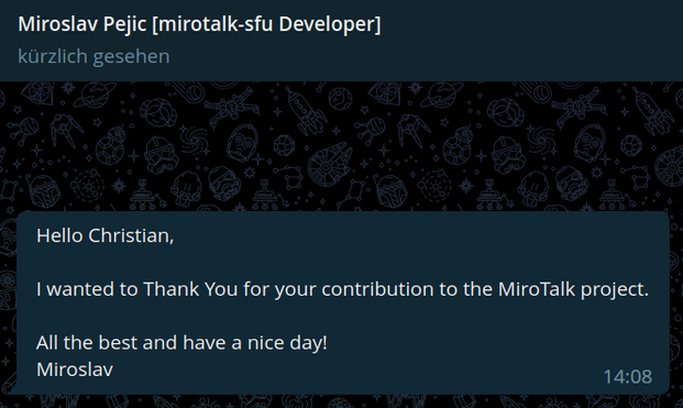 Miroslav Pejic [mirotalk-sfu Developer] 

Hello Christian, I'wanted to Thank You for your contribution to the MiroTalk project. All the best and have a nice day! Miroslav