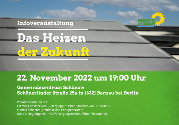 Infoveranstaltung
Das Heizen der Zukunft" 
22. November 2022 um 19:00 Uhr

Gemeinde Zentrum Schönow
Schönerlinder Straße 25a in 16321 Bernau bei Berlin

Podiumsdiskussion mit:
Clemens Rostock (MdL, Energiepolitischer Sprecher Grüne/B90)
Markus Schaefer (Architekt und Energieberater)
Niels Liebig (Ingenieuer für Versorgungstechnik/Firma Viessmann)