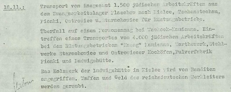 Auszug aus einem historischen Dokument von 1943: "16.11. Transport von 2.500 jüdischen Arbeitstriften aus dem Zwangsarbeitslager Plaschow [sic!] nach Skarzysko-Kamienna (Hasag). 18.11.: Transport von insgesamt 1.500 jüdischen Arbeitskräften aus dem Zwangsarbeitslager Plaschow nach Kielce, Tschenstochau, Pionki, Outrowiec u. Starachowice für Rüstungsbetriebe. Überfall auf einen Personenzug bei Wachock-Kemienna. Eintreffen eincs Transportes von 4.000 jüdischen Arbeitskräften bei den Rüstungsbetrieben "Hasag" Kamienna, Warthewerk, Stahlwerke Starachowice und Ostrowiecer Hochhöfen, Pulverfabrik Pionki und Ludwigshütte. Das Holzwerk der Ludwigshütte in Kielce wird von Banditen angegriffen. Waffen und Geld des reichsdeutschen Werkleiters werden geraubt."