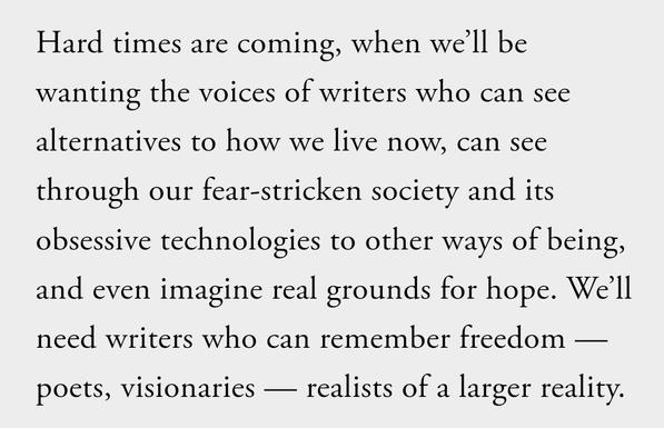 Text, black on white: 

Hard times are coming, when we’ll be wanting the voices of writers who can see alternatives to how we live now, can see through our fear-stricken society and its obsessive technologies to other ways of being, and even imagine real grounds for hope. We’ll need writers who can remember freedom — poets, visionaries — realists of a larger reality.
