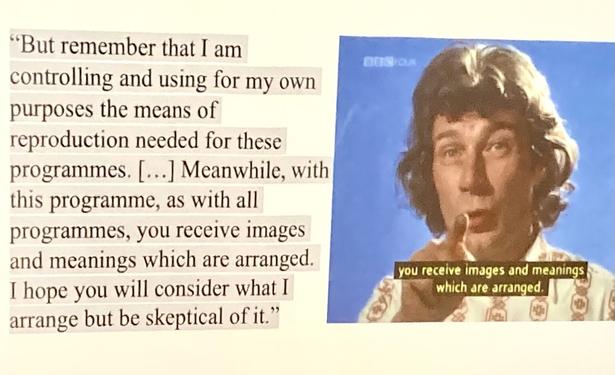 Screenshot from “Ways of Seeing” TV show. The text says: "But remember that I am
controlling and using for my own
purposes the means of
reproduction needed for these
programmes. […….] Meanwhile, with
this programme, as with all
programmes, you receive images
and meanings which are arranged.
I hope you will consider what I
arrange but be skeptical of it.”