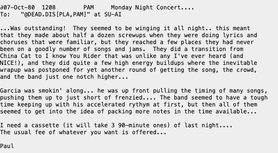 207-0ct-80 1208 PAM_ Monday Night Concert....

To:  "GDEAD.DIS[PLA,PAMI" at SU-AT

...Was outstanding! They seemed to be winging it all night.. this meant that they nade about half a dozen screwups when they were doing lyrics and choruses that were faniliar, but they reached a few places they had never been on a goodly number of Songs and jams. They did a transition from China Cat to I know You Rider that was unlike any I've ever heard (and NICE!), and they did quite a few high energy buildups where the inevitable wrapup was postponed for yet another round of getting the song, the crowd, and the band just one notch higher..

Garcia was smokin' along... he was up front pulling the timing of many songs pushing them up to just short of frenzied.... The band seemed to have a tough tine keeping up with his accelerated rythyn at first, but then all of them seemed to get into the idea of packing more notes in the tine available..

I need a_cassette (it will take 3 98-minute ones) of last night...

The usual fee of whatever you want is offered..

paut