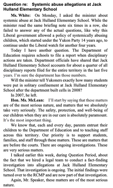Question re: Systemic abuse allegations at Jack Hulland Elementary School

Ms. White: On Monday, I asked the minister about systemic abuse at Jack Hulland Elementary School. While the minister read the same briefing note six times in a row, she failed to answer any of the actual questions, like why this Liberal government allowed a policy of systemically abusing children, which started under the Yukon Party 14 years ago, to continue under the Liberal watch for another four years.

Today I have another question. The Department of Education requires schools to file a report when disciplinary actions are taken. Department officials have shared that Jack Hulland Elementary School accounts for about a quarter of all disciplinary reports filed for the entire territory in the last five years. I'm sure the department has those numbers.

Will the minister tell Yukoners exactly how many students were put in solitary confinement at Jack Hulland Elementary School after the department built cells in 2008?



Hon. Ms. McLean: [I'll start by saying that these matters are of the most serious nature, and matters that we absolutely take very seriously. The safety, protection, and well-being of our children when they are in our care is absolutely paramount. It’s the most important thing.