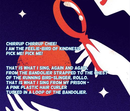 Chirrup chirrup chee! I am the feelie-bird of kindness! Pick me! Pick me!

That is what I sing, again and again, from the bandolier strapped to the chest of the running bird-slinger, Rollo. That is what I sing from my prison—a pink plastic hair curler tucked in a loop of the bandolier.