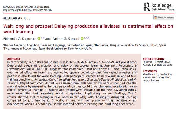 Snapshot of article abstract. 
Article title: Wait long and prosper! Delaying production alleviates its detrimental effect on word learning 
Abstract: Recent work by Baese-Berk and Samuel suggests that immediate – but not delayed – production has a detrimental effect on learning a non-native speech sound contrast. We tested whether this pattern is also found for word learning. Each participant learned 12 new words in one of four training conditions: Perception-Only, Immediate-Production, 2-seconds-Delayed-Production, and 4-seconds-Delayed-Production. At test, we assessed how well new words were embedded into the mental lexicon by measuring the degree to which they could drive phonemic recalibration (also called “perceptual learning”). Training and testing were repeated on the next day along with a word recognition task assessing lexical configuration. Replicating previous findings, Day 1 results showed that repeating a new word immediately after hearing it disrupted learning compared to just hearing it. Critically, in line with our prediction, this negative effect disappeared when a 4-second pause was inserted between hearing and producing each word.