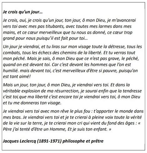 Image du texte de Jacques Leclercq, in Le Jour de l'homme.

Je suis la résurrection et la vie, dit Jésus.
Qui croit en moi, fut-il mort, vivra. 
Et je crois, oui, je crois qu'un jour, ton jour, ô mon Dieu, je m'avancerai vers toi avec mes pas titubants, avec toutes mes larmes dans mes mains, et ce cœur merveilleux que tu nous as donné, ce cœur trop grand pour nous puisqu'il est fait pour toi...

Un jour je viendrai, et tu liras sur mon visage toute la détresse, tous les combats, tous les échecs des chemins de la liberté. Et tu verras tout mon péché. Mais je sais, ô mon Dieu que ce n'est pas grave, le péché, quand on est devant toi. Car c'est devant les hommes que l'on est humilié. mais devant toi, c'est merveilleux d'être si pauvre, puisqu'on est tant aimé !

Mais un jour, ton jour, ô mon Dieu, je viendrai vers toi. Et dans la véritable explosion de ma résurrection, je saurai enfin que la tendresse c'est toi, que ma liberté c'est encore toi je viendrai vers toi, ô mon Dieu et tu me donneras ton visage.

Je viendrai vers toi avec mon rêve le plus fou : t'apporter le monde dans mes bras. Je viendrai vers toi et je te crierai à pleine voix toute la vérité de la vie sur la terre, je te crierai mon cri qui vient du fond des âges : « Père j'ai tenté d'être un Homme, et je suis ton enfant. »

Jacques Leclercq (1891-1971), prêtre et philosophe belge.

[Sur l'image, il manque les 2 premières lignes du texte, rétablies ici]